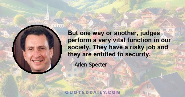 But one way or another, judges perform a very vital function in our society. They have a risky job and they are entitled to security.