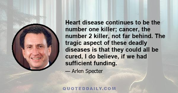 Heart disease continues to be the number one killer; cancer, the number 2 killer, not far behind. The tragic aspect of these deadly diseases is that they could all be cured, I do believe, if we had sufficient funding.