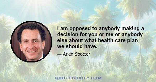 I am opposed to anybody making a decision for you or me or anybody else about what health care plan we should have.