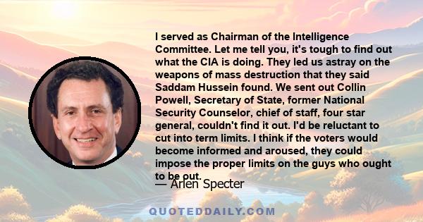 I served as Chairman of the Intelligence Committee. Let me tell you, it's tough to find out what the CIA is doing. They led us astray on the weapons of mass destruction that they said Saddam Hussein found. We sent out