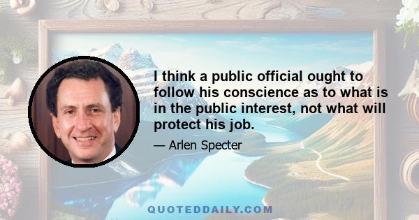 I think a public official ought to follow his conscience as to what is in the public interest, not what will protect his job.