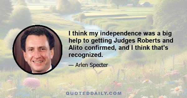 I think my independence was a big help to getting Judges Roberts and Alito confirmed, and I think that's recognized.