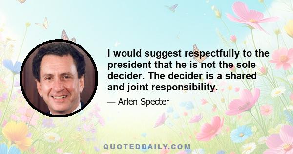 I would suggest respectfully to the president that he is not the sole decider. The decider is a shared and joint responsibility.