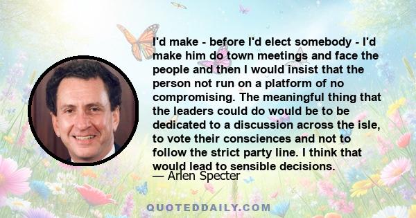 I'd make - before I'd elect somebody - I'd make him do town meetings and face the people and then I would insist that the person not run on a platform of no compromising. The meaningful thing that the leaders could do