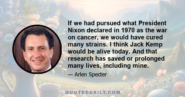 If we had pursued what President Nixon declared in 1970 as the war on cancer, we would have cured many strains. I think Jack Kemp would be alive today. And that research has saved or prolonged many lives, including mine.