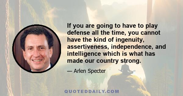 If you are going to have to play defense all the time, you cannot have the kind of ingenuity, assertiveness, independence, and intelligence which is what has made our country strong.