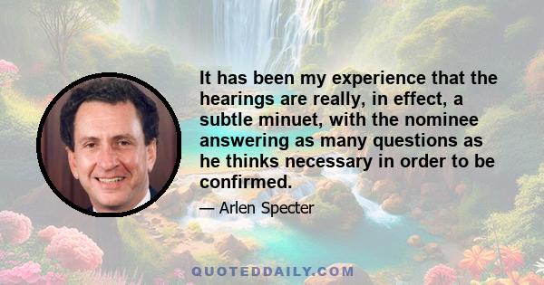 It has been my experience that the hearings are really, in effect, a subtle minuet, with the nominee answering as many questions as he thinks necessary in order to be confirmed.