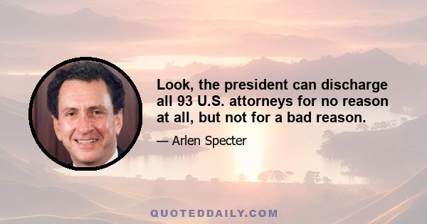 Look, the president can discharge all 93 U.S. attorneys for no reason at all, but not for a bad reason.