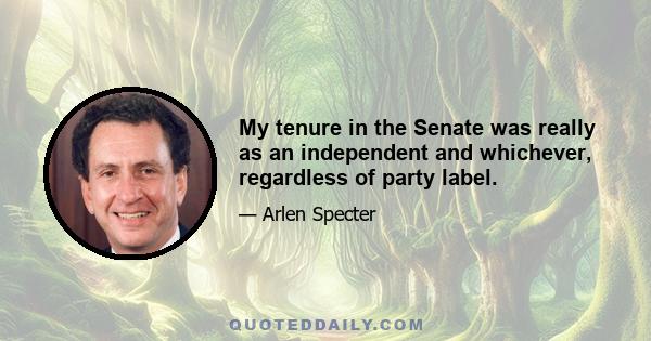 My tenure in the Senate was really as an independent and whichever, regardless of party label.