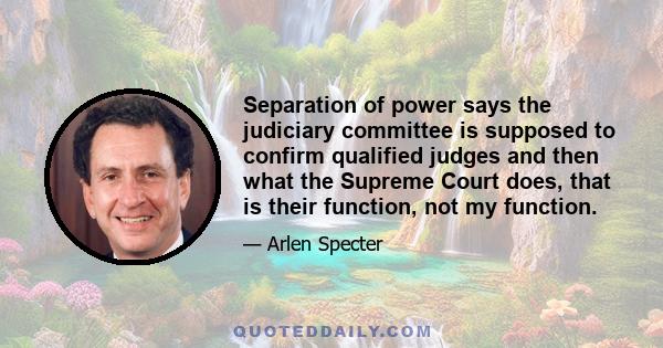 Separation of power says the judiciary committee is supposed to confirm qualified judges and then what the Supreme Court does, that is their function, not my function.