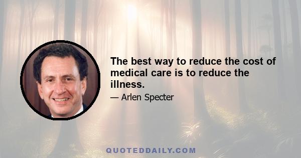 The best way to reduce the cost of medical care is to reduce the illness.