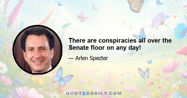 There are conspiracies all over the Senate floor on any day!