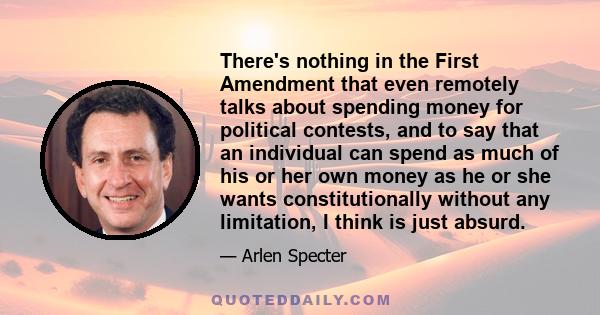 There's nothing in the First Amendment that even remotely talks about spending money for political contests, and to say that an individual can spend as much of his or her own money as he or she wants constitutionally