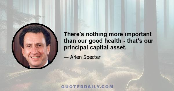 There's nothing more important than our good health - that's our principal capital asset.