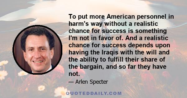 To put more American personnel in harm's way without a realistic chance for success is something I'm not in favor of. And a realistic chance for success depends upon having the Iraqis with the will and the ability to