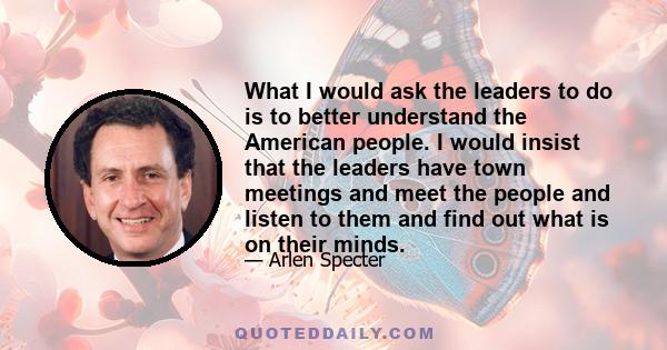 What I would ask the leaders to do is to better understand the American people. I would insist that the leaders have town meetings and meet the people and listen to them and find out what is on their minds.