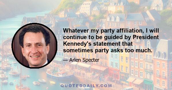 Whatever my party affiliation, I will continue to be guided by President Kennedy's statement that sometimes party asks too much.