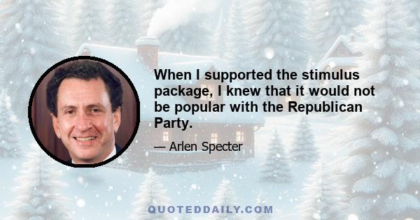 When I supported the stimulus package, I knew that it would not be popular with the Republican Party.