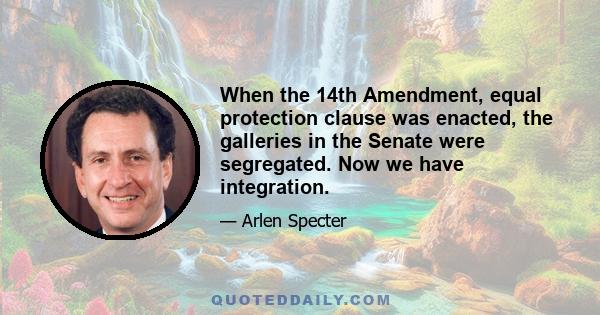 When the 14th Amendment, equal protection clause was enacted, the galleries in the Senate were segregated. Now we have integration.