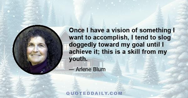 Once I have a vision of something I want to accomplish, I tend to slog doggedly toward my goal until I achieve it; this is a skill from my youth.