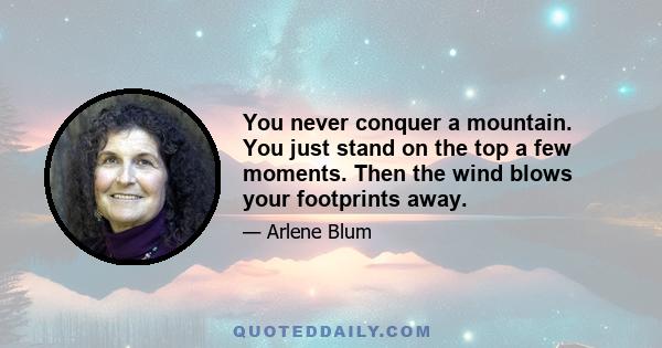 You never conquer a mountain. You just stand on the top a few moments. Then the wind blows your footprints away.