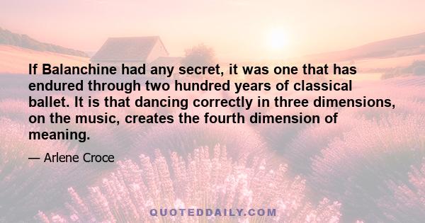 If Balanchine had any secret, it was one that has endured through two hundred years of classical ballet. It is that dancing correctly in three dimensions, on the music, creates the fourth dimension of meaning.