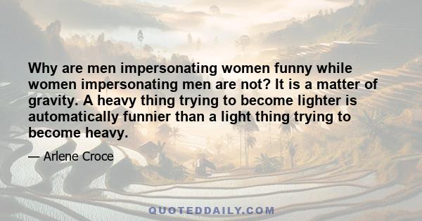 Why are men impersonating women funny while women impersonating men are not? It is a matter of gravity. A heavy thing trying to become lighter is automatically funnier than a light thing trying to become heavy.