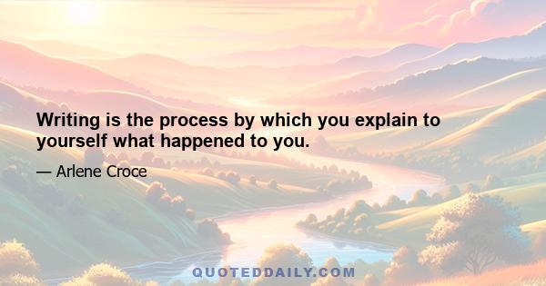 Writing is the process by which you explain to yourself what happened to you.