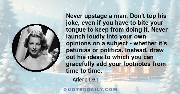 Never upstage a man. Don't top his joke, even if you have to bite your tongue to keep from doing it. Never launch loudly into your own opinions on a subject - whether it's petunias or politics. Instead, draw out his