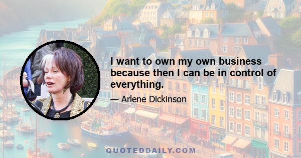 I want to own my own business because then I can be in control of everything.