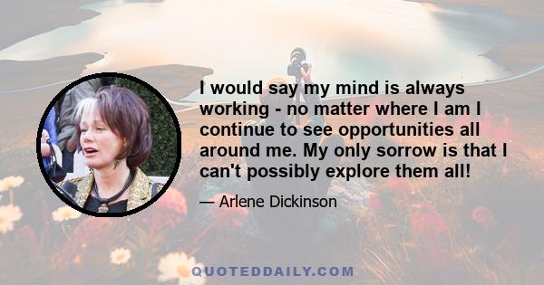 I would say my mind is always working - no matter where I am I continue to see opportunities all around me. My only sorrow is that I can't possibly explore them all!