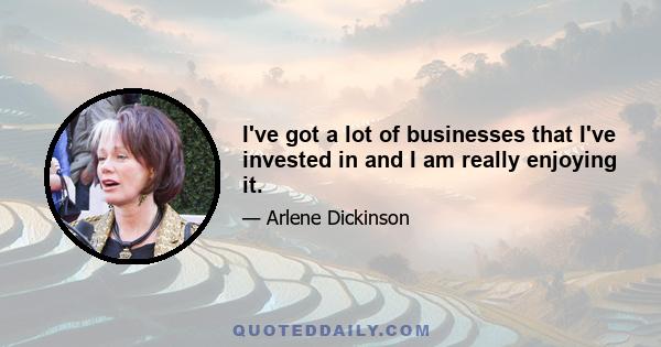 I've got a lot of businesses that I've invested in and I am really enjoying it.