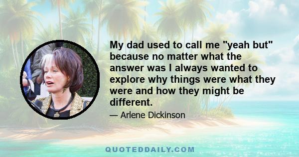 My dad used to call me yeah but because no matter what the answer was I always wanted to explore why things were what they were and how they might be different.