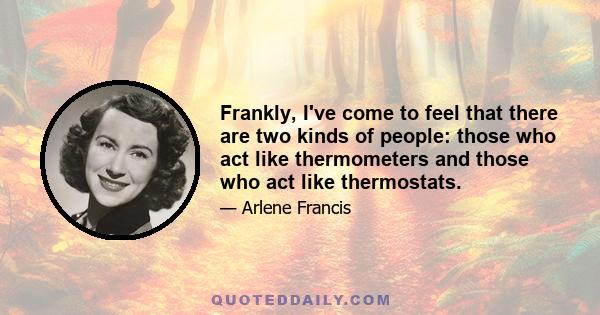 Frankly, I've come to feel that there are two kinds of people: those who act like thermometers and those who act like thermostats.