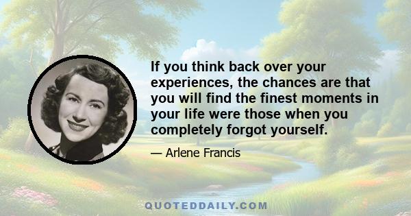 If you think back over your experiences, the chances are that you will find the finest moments in your life were those when you completely forgot yourself.