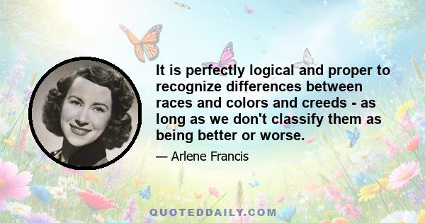 It is perfectly logical and proper to recognize differences between races and colors and creeds - as long as we don't classify them as being better or worse.