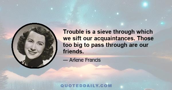 Trouble is a sieve through which we sift our acquaintances. Those too big to pass through are our friends.