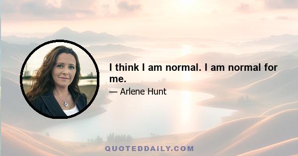 I think I am normal. I am normal for me.