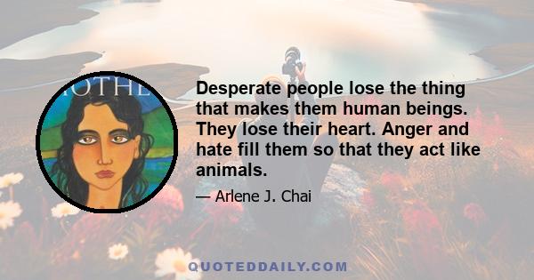 Desperate people lose the thing that makes them human beings. They lose their heart. Anger and hate fill them so that they act like animals.