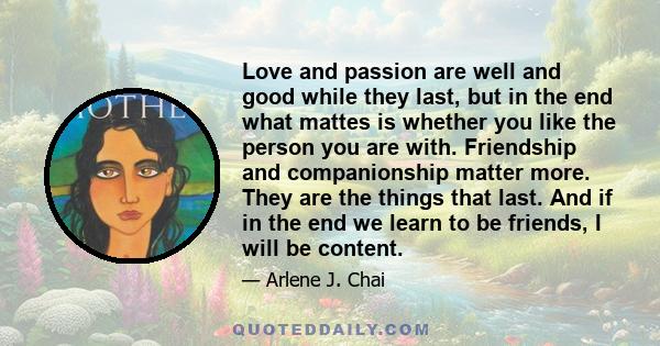 Love and passion are well and good while they last, but in the end what mattes is whether you like the person you are with. Friendship and companionship matter more. They are the things that last. And if in the end we