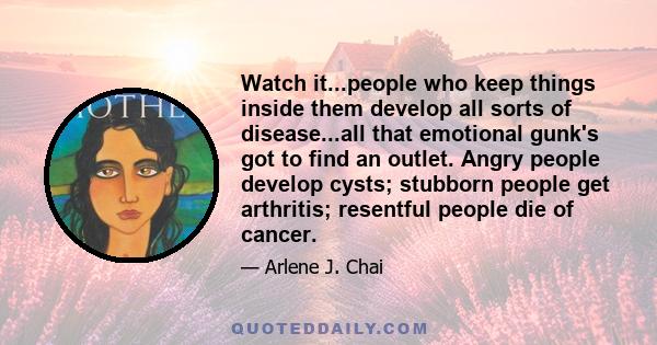 Watch it...people who keep things inside them develop all sorts of disease...all that emotional gunk's got to find an outlet. Angry people develop cysts; stubborn people get arthritis; resentful people die of cancer.