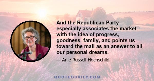 And the Republican Party especially associates the market with the idea of progress, goodness, family, and points us toward the mall as an answer to all our personal dreams.