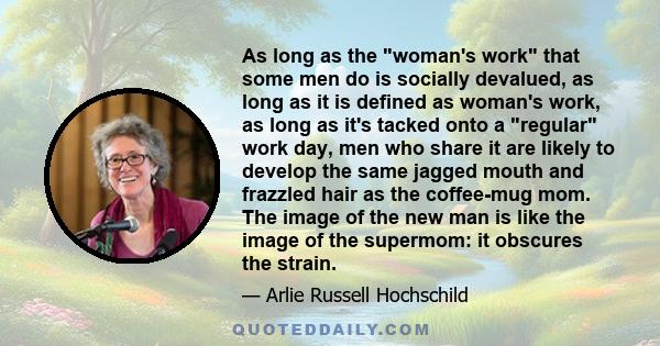 As long as the woman's work that some men do is socially devalued, as long as it is defined as woman's work, as long as it's tacked onto a regular work day, men who share it are likely to develop the same jagged mouth