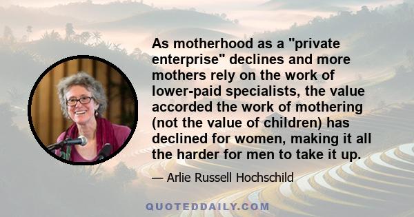 As motherhood as a private enterprise declines and more mothers rely on the work of lower-paid specialists, the value accorded the work of mothering (not the value of children) has declined for women, making it all the