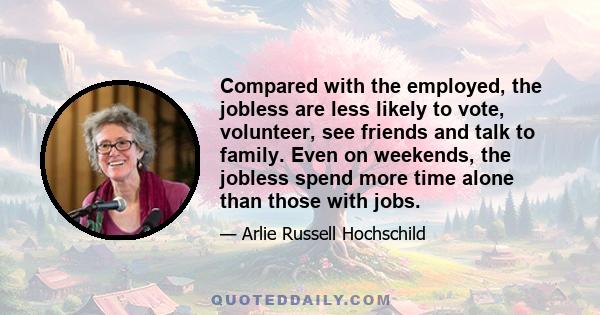 Compared with the employed, the jobless are less likely to vote, volunteer, see friends and talk to family. Even on weekends, the jobless spend more time alone than those with jobs.