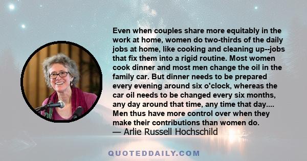 Even when couples share more equitably in the work at home, women do two-thirds of the daily jobs at home, like cooking and cleaning up--jobs that fix them into a rigid routine. Most women cook dinner and most men