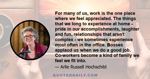 For many of us, work is the one place where we feel appreciated. The things that we long to experience at home - pride in our accomplishments, laughter and fun, relationships that aren't complex - we sometimes