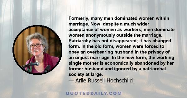 Formerly, many men dominated women within marriage. Now, despite a much wider acceptance of women as workers, men dominate women anonymously outside the marriage. Patriarchy has not disappeared; it has changed form. In