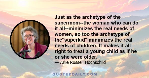 Just as the archetype of the supermom--the woman who can do it all--minimizes the real needs of women, so too the archetype of thesuperkid minimizes the real needs of children. It makes it all right to treat a young