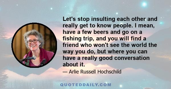 Let's stop insulting each other and really get to know people. I mean, have a few beers and go on a fishing trip, and you will find a friend who won't see the world the way you do, but where you can have a really good